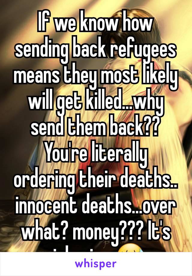 If we know how sending back refugees means they most likely will get killed...why send them back?? You're literally ordering their deaths.. innocent deaths...over what? money??? It's sickening 😷