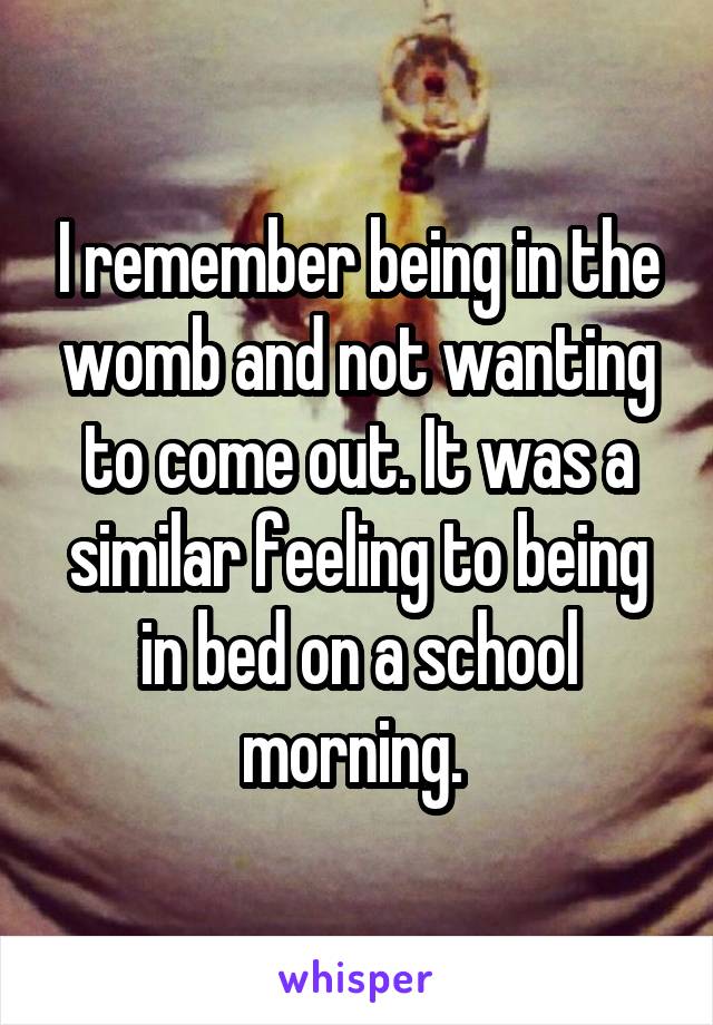 I remember being in the womb and not wanting to come out. It was a similar feeling to being in bed on a school morning. 