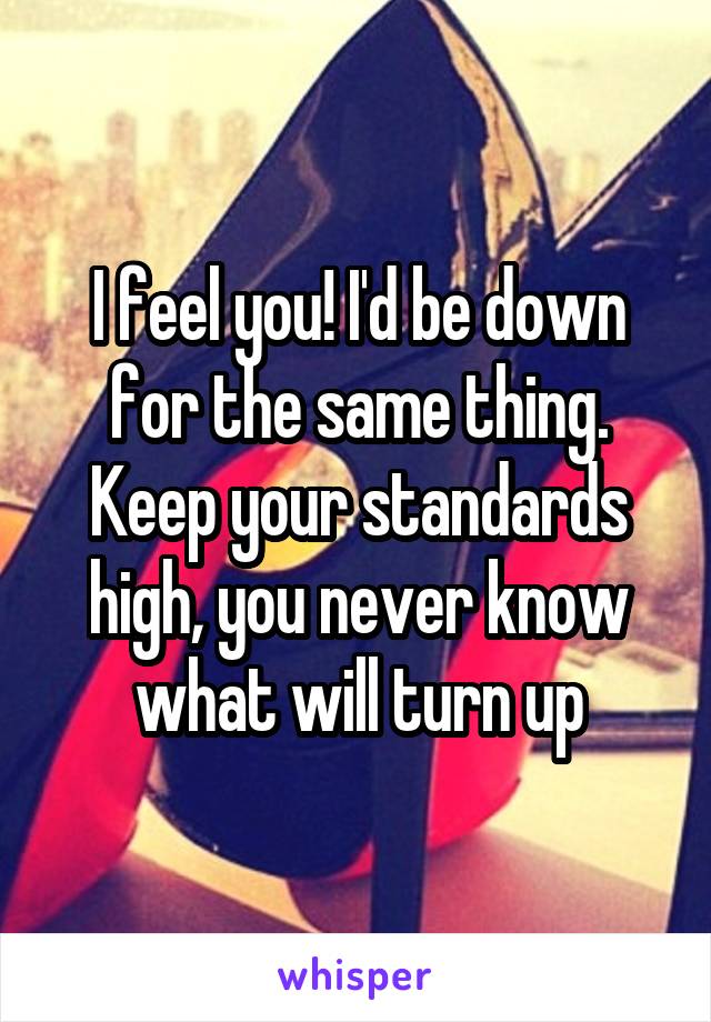 I feel you! I'd be down for the same thing. Keep your standards high, you never know what will turn up