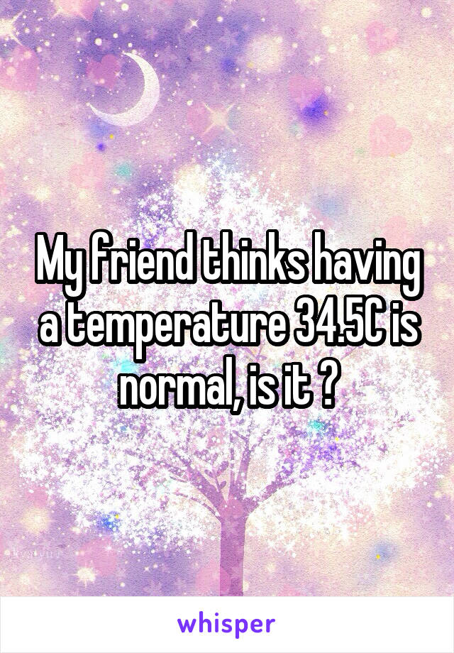 My friend thinks having a temperature 34.5C is normal, is it ?