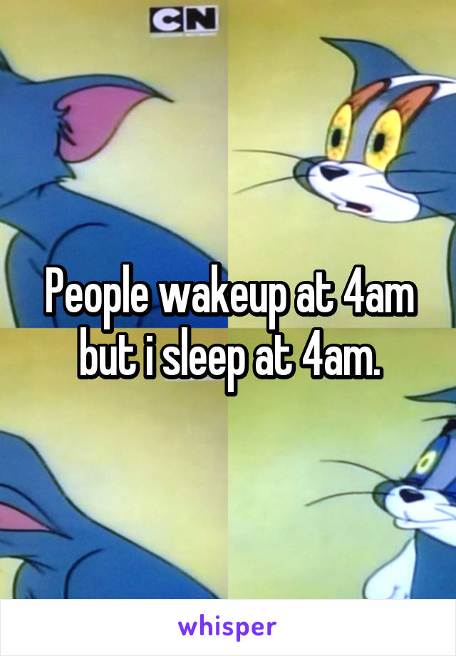 People wakeup at 4am but i sleep at 4am.