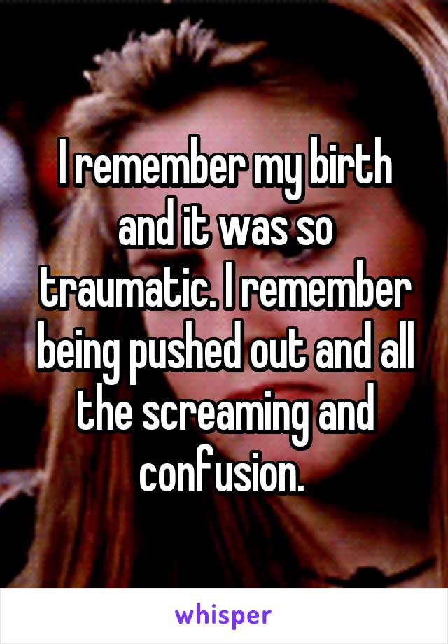 I remember my birth and it was so traumatic. I remember being pushed out and all the screaming and confusion. 
