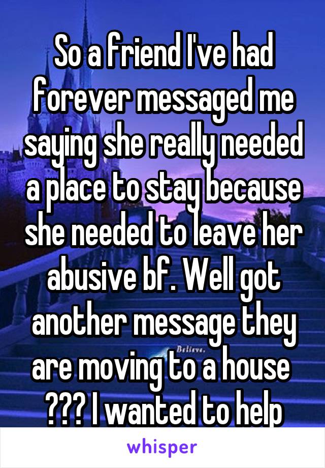 So a friend I've had forever messaged me saying she really needed a place to stay because she needed to leave her abusive bf. Well got another message they are moving to a house 
??? I wanted to help