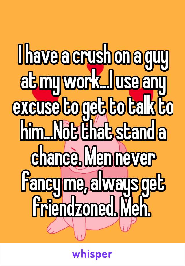 I have a crush on a guy at my work...I use any excuse to get to talk to him...Not that stand a chance. Men never fancy me, always get friendzoned. Meh. 