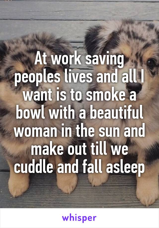 At work saving peoples lives and all I want is to smoke a bowl with a beautiful woman in the sun and make out till we cuddle and fall asleep