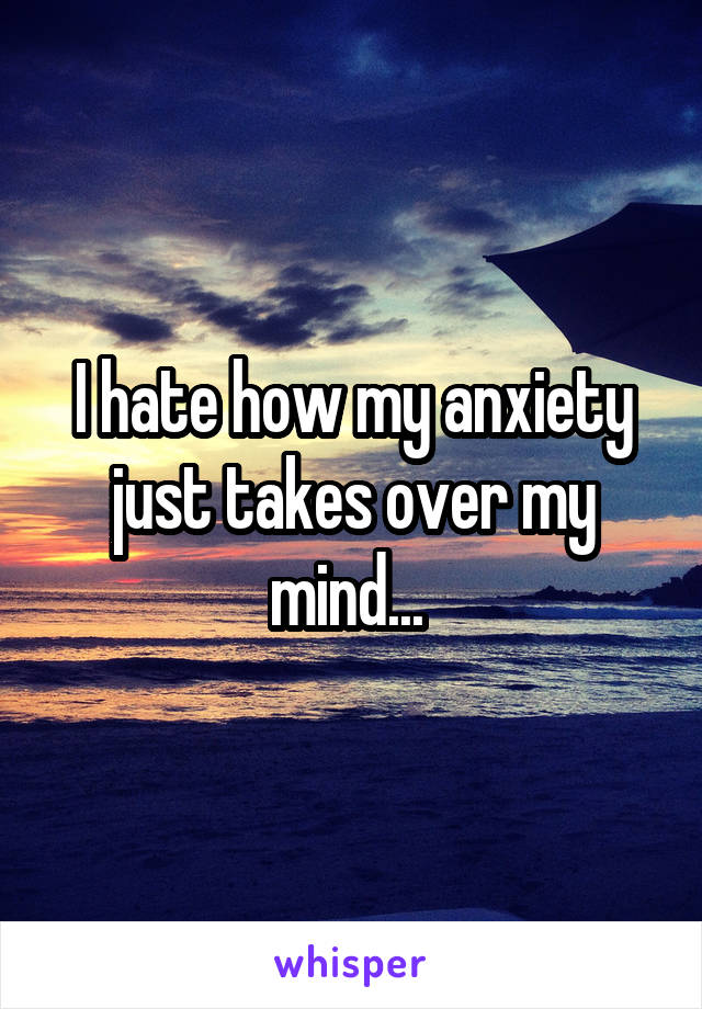 I hate how my anxiety just takes over my mind... 