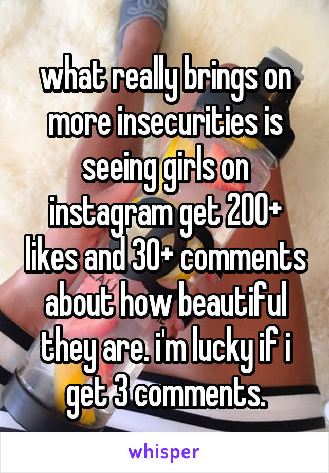 
what really brings on more insecurities is seeing girls on instagram get 200+ likes and 30+ comments about how beautiful they are. i'm lucky if i get 3 comments.