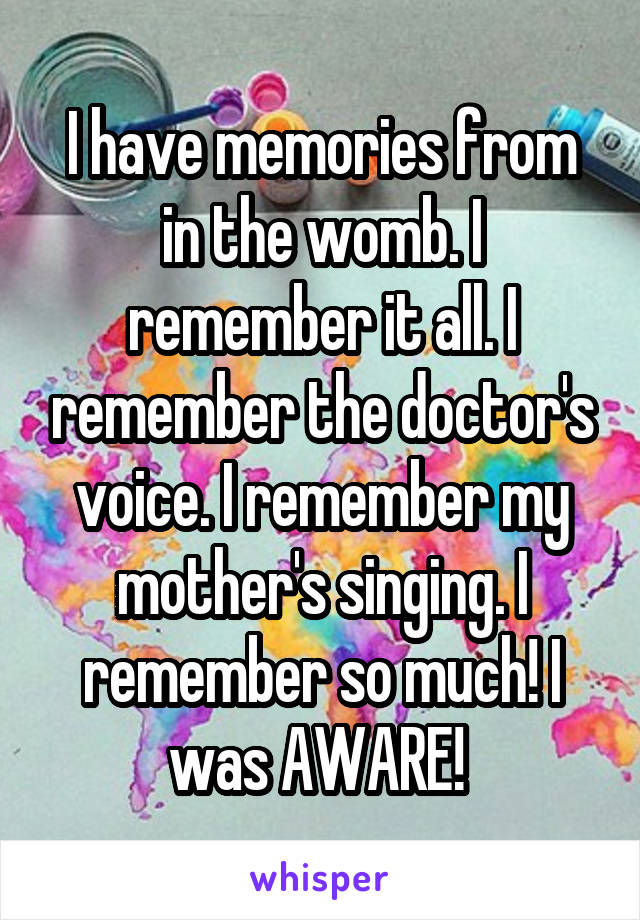 I have memories from in the womb. I remember it all. I remember the doctor's voice. I remember my mother's singing. I remember so much! I was AWARE! 