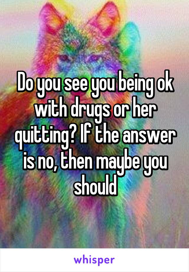 Do you see you being ok with drugs or her quitting? If the answer is no, then maybe you should