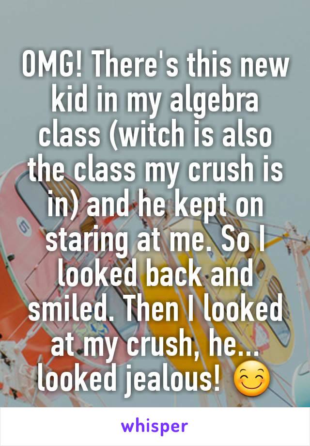 OMG! There's this new kid in my algebra class (witch is also the class my crush is in) and he kept on staring at me. So I looked back and smiled. Then I looked at my crush, he... looked jealous! 😊