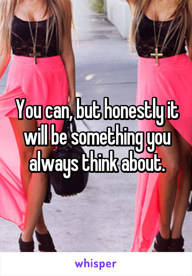 You can, but honestly it will be something you always think about.