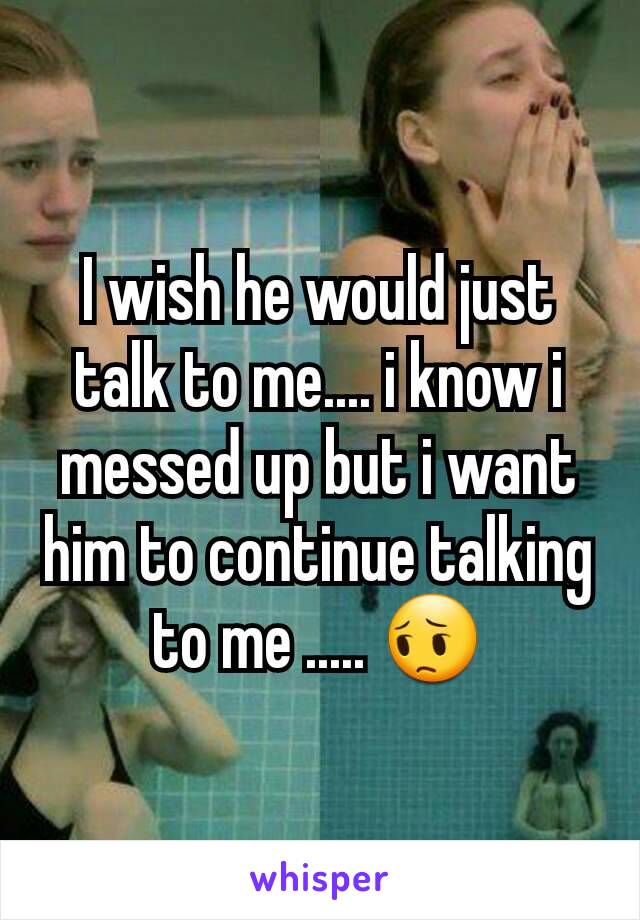 I wish he would just talk to me.... i know i messed up but i want him to continue talking to me ..... 😔