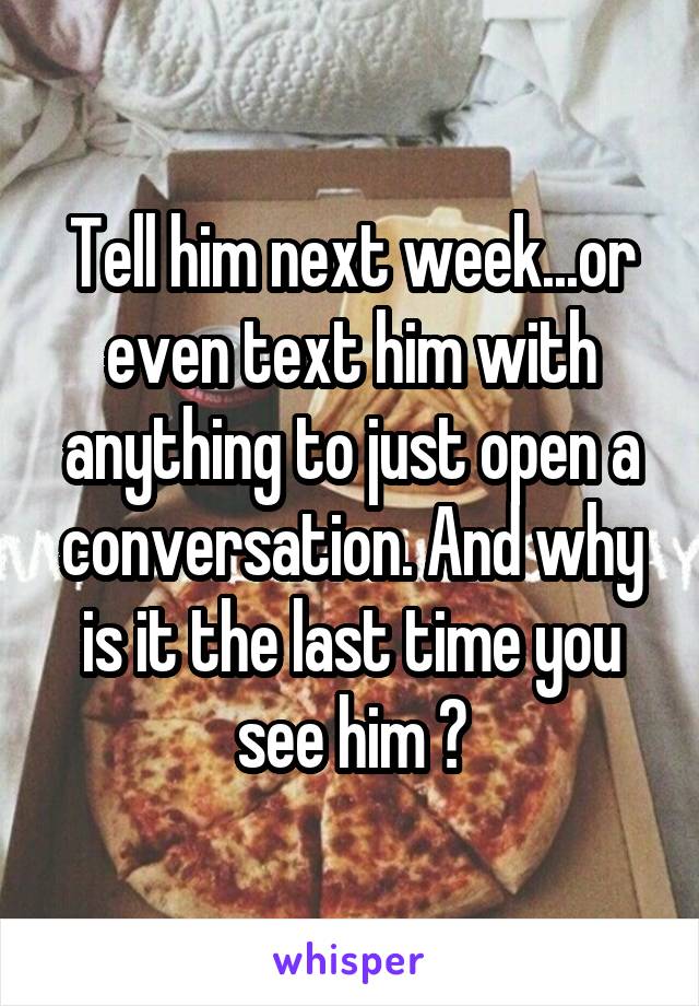 Tell him next week...or even text him with anything to just open a conversation. And why is it the last time you see him ?