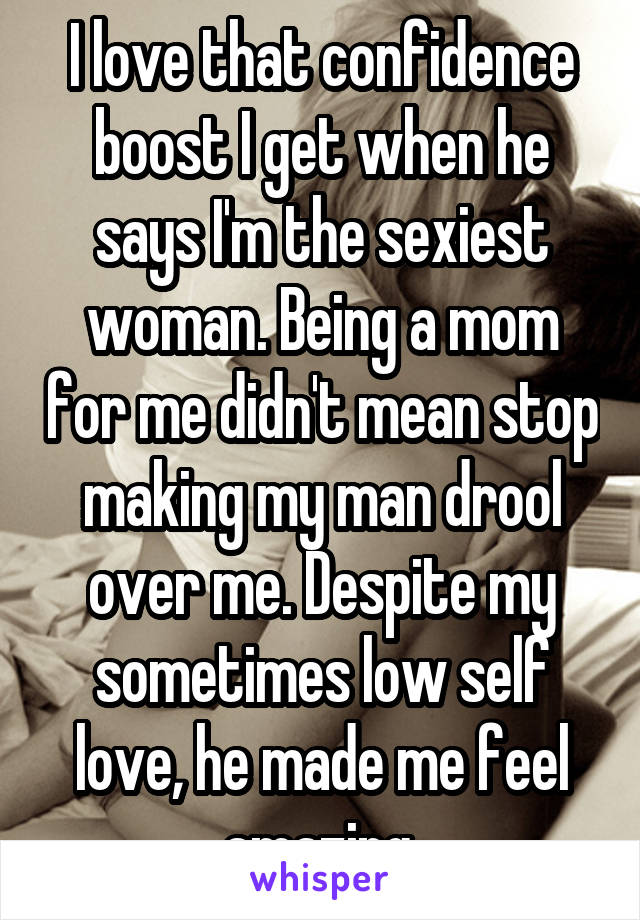 I love that confidence boost I get when he says I'm the sexiest woman. Being a mom for me didn't mean stop making my man drool over me. Despite my sometimes low self love, he made me feel amazing.