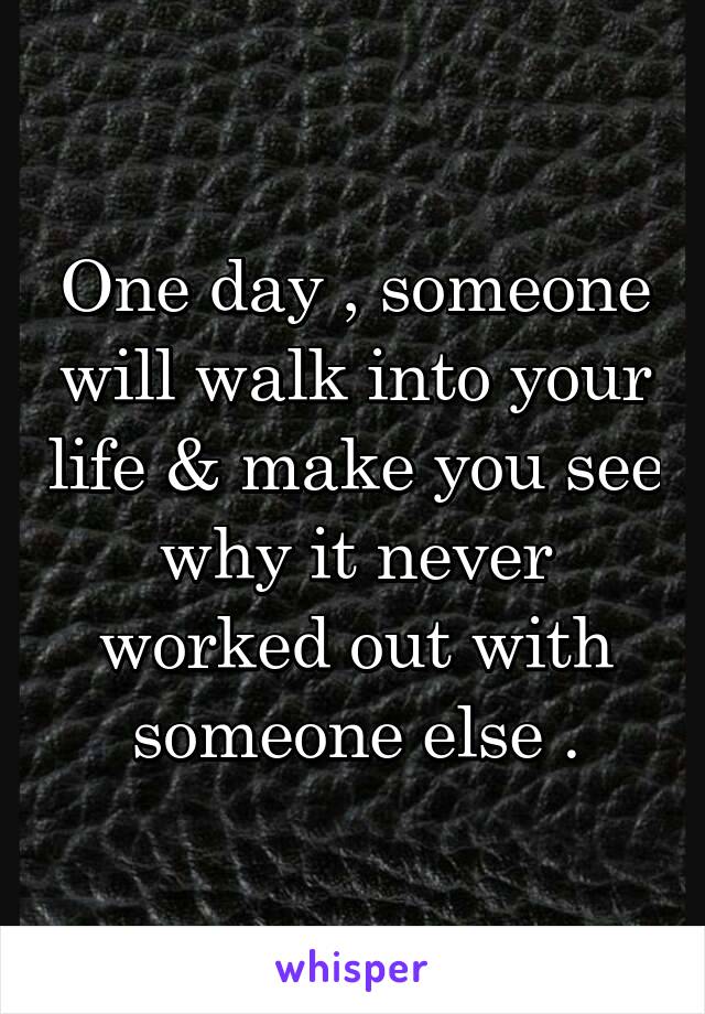 One day , someone will walk into your life & make you see why it never worked out with someone else .