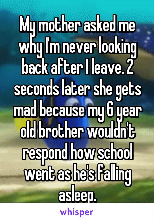 My mother asked me why I'm never looking back after I leave. 2 seconds later she gets mad because my 6 year old brother wouldn't respond how school went as he's falling asleep.