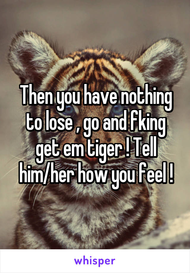 Then you have nothing to lose , go and fking get em tiger ! Tell him/her how you feel !