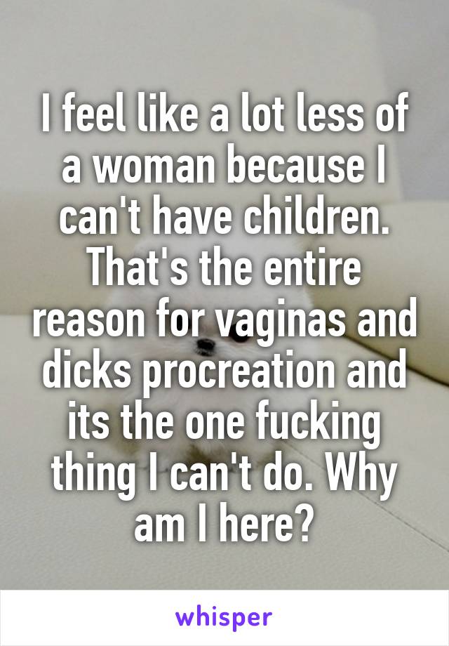 I feel like a lot less of a woman because I can't have children. That's the entire reason for vaginas and dicks procreation and its the one fucking thing I can't do. Why am I here?