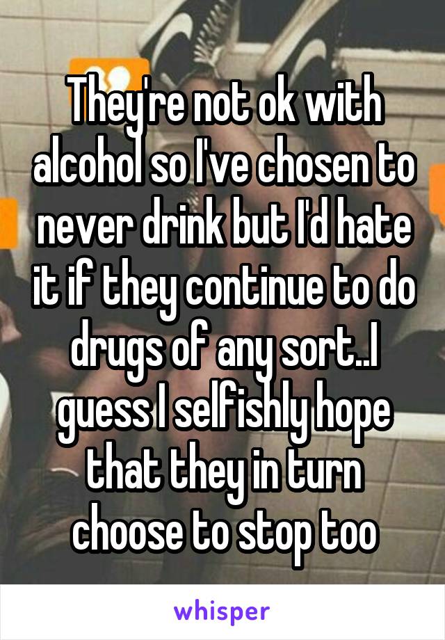 They're not ok with alcohol so I've chosen to never drink but I'd hate it if they continue to do drugs of any sort..I guess I selfishly hope that they in turn choose to stop too