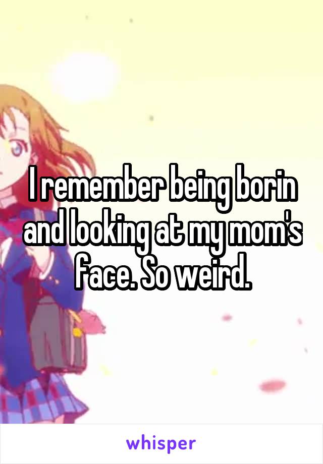 I remember being borin and looking at my mom's face. So weird.