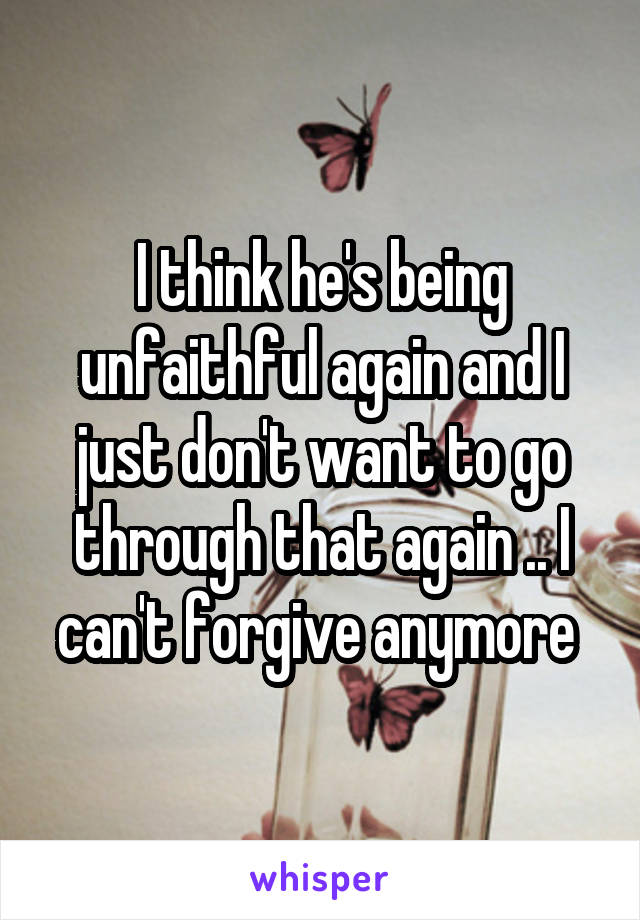 I think he's being unfaithful again and I just don't want to go through that again .. I can't forgive anymore 