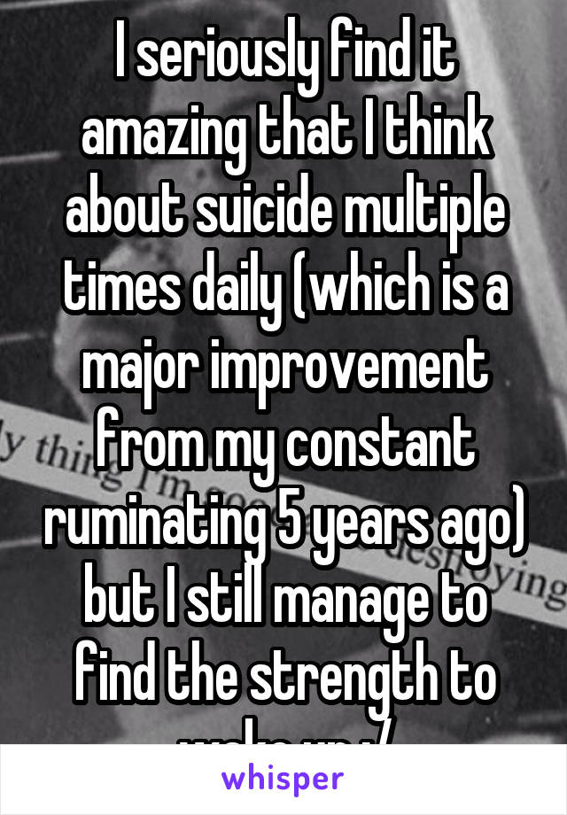 I seriously find it amazing that I think about suicide multiple times daily (which is a major improvement from my constant ruminating 5 years ago) but I still manage to find the strength to wake up :/