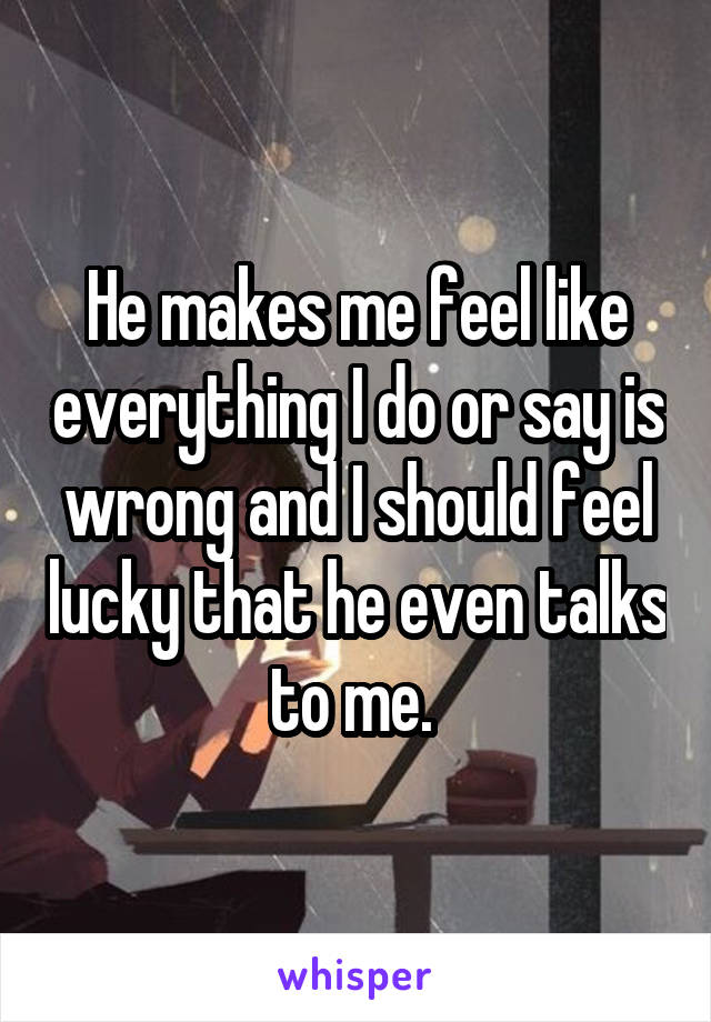 He makes me feel like everything I do or say is wrong and I should feel lucky that he even talks to me. 