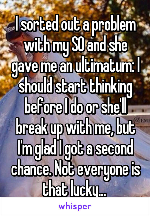 I sorted out a problem with my SO and she gave me an ultimatum: I should start thinking before I do or she'll break up with me, but I'm glad I got a second chance. Not everyone is that lucky... 