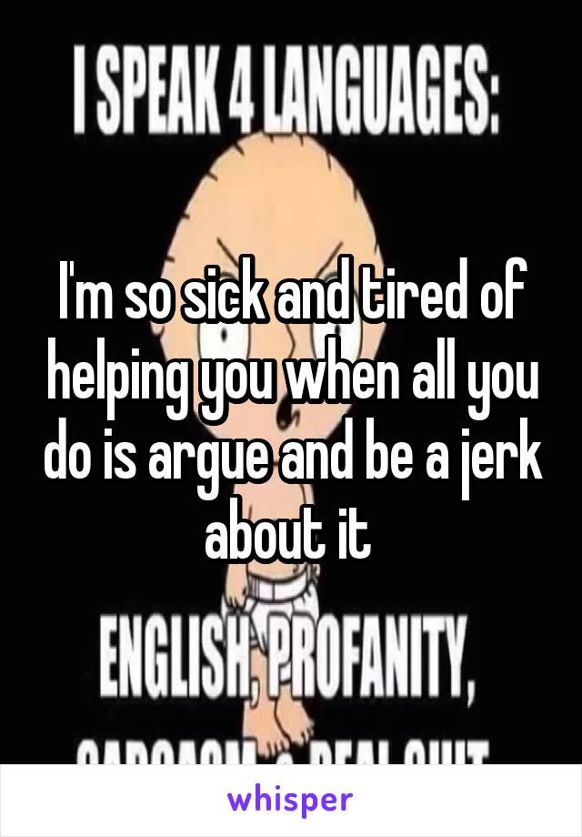 I'm so sick and tired of helping you when all you do is argue and be a jerk about it 