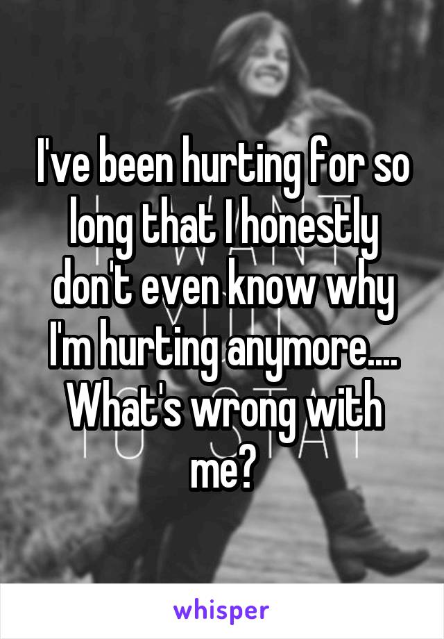 I've been hurting for so long that I honestly don't even know why I'm hurting anymore....
What's wrong with me?