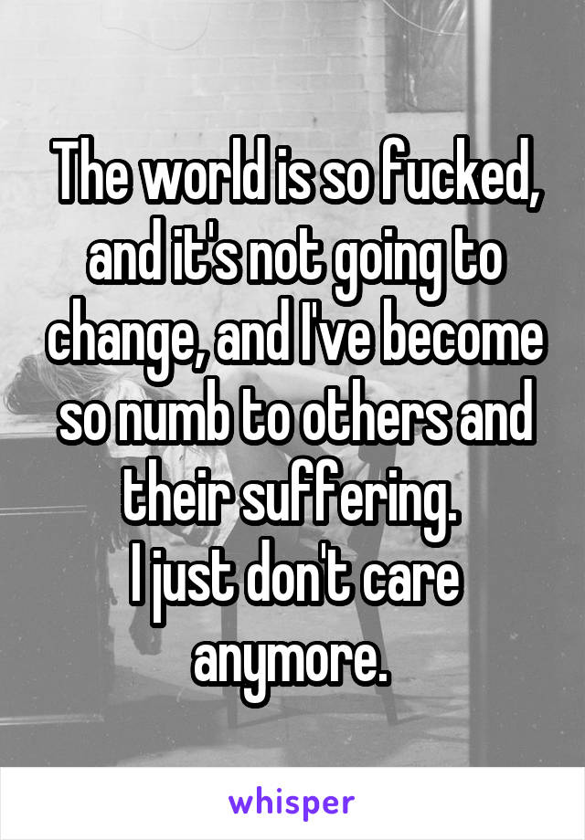 The world is so fucked, and it's not going to change, and I've become so numb to others and their suffering. 
I just don't care anymore. 