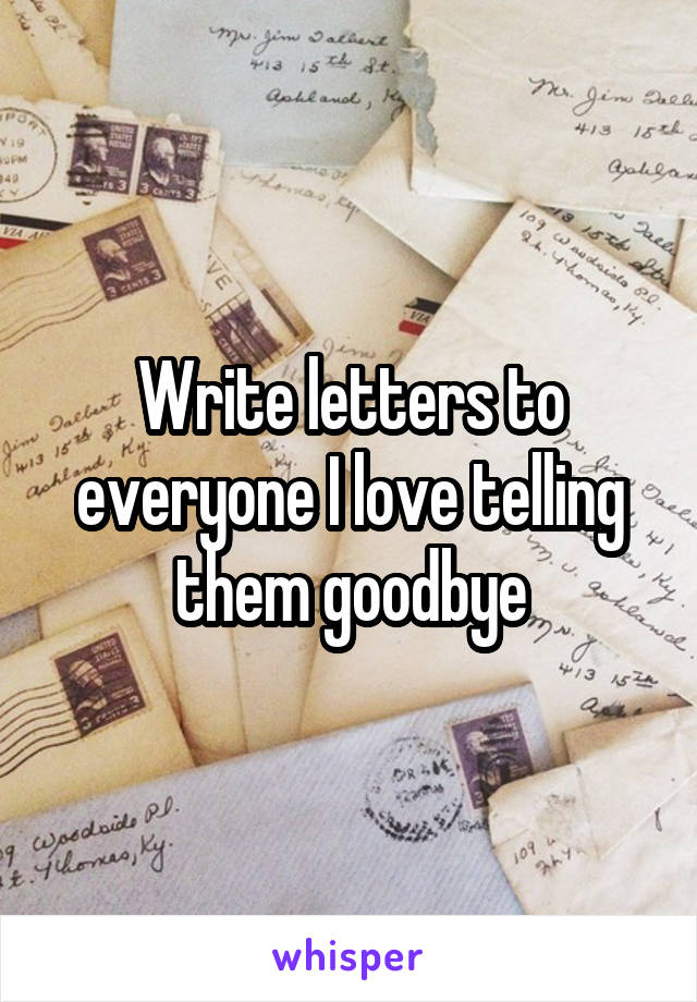 Write letters to everyone I love telling them goodbye