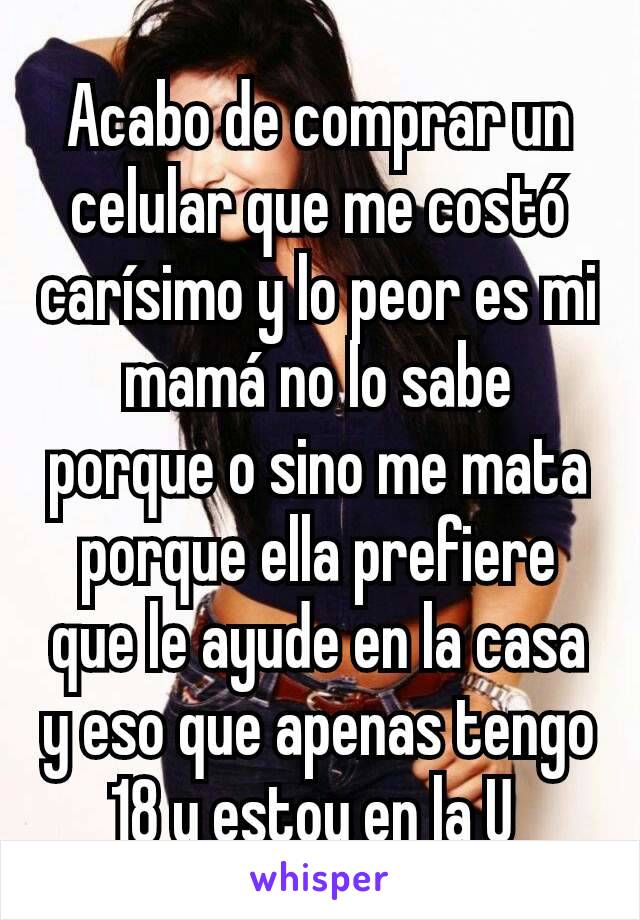 Acabo de comprar un celular que me costó carísimo y lo peor es mi mamá no lo sabe porque o sino me mata porque ella prefiere que le ayude en la casa y eso que apenas tengo 18 y estoy en la U 