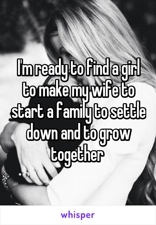 I'm ready to find a girl to make my wife to start a family to settle down and to grow together 