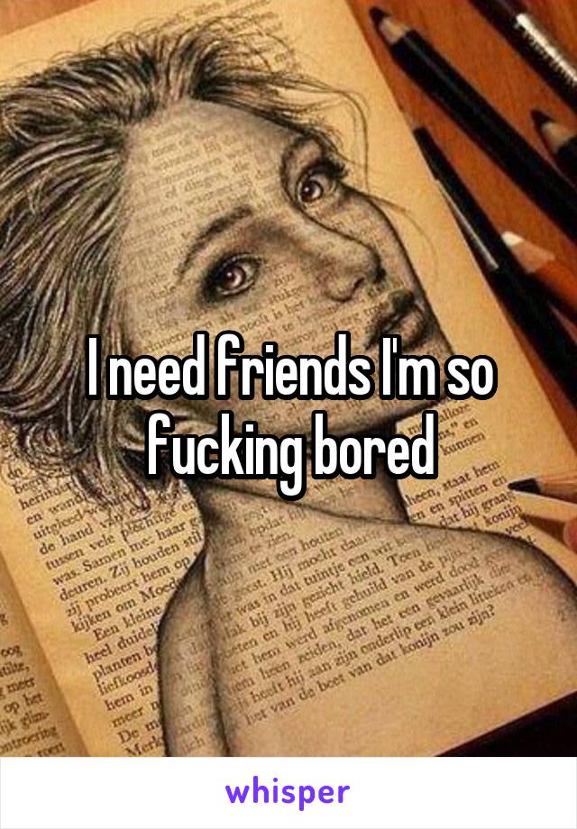 I need friends I'm so fucking bored