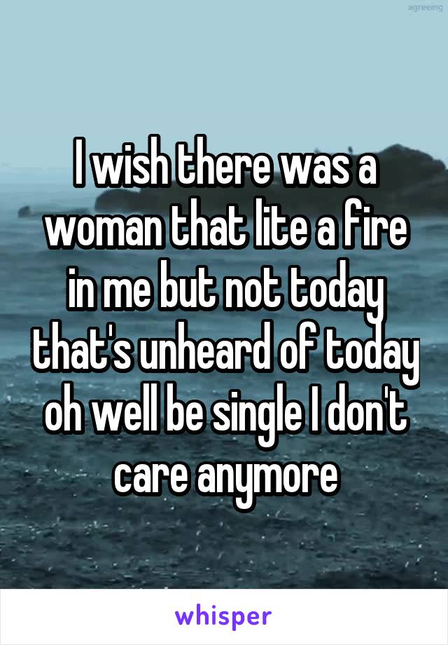 I wish there was a woman that lite a fire in me but not today that's unheard of today oh well be single I don't care anymore