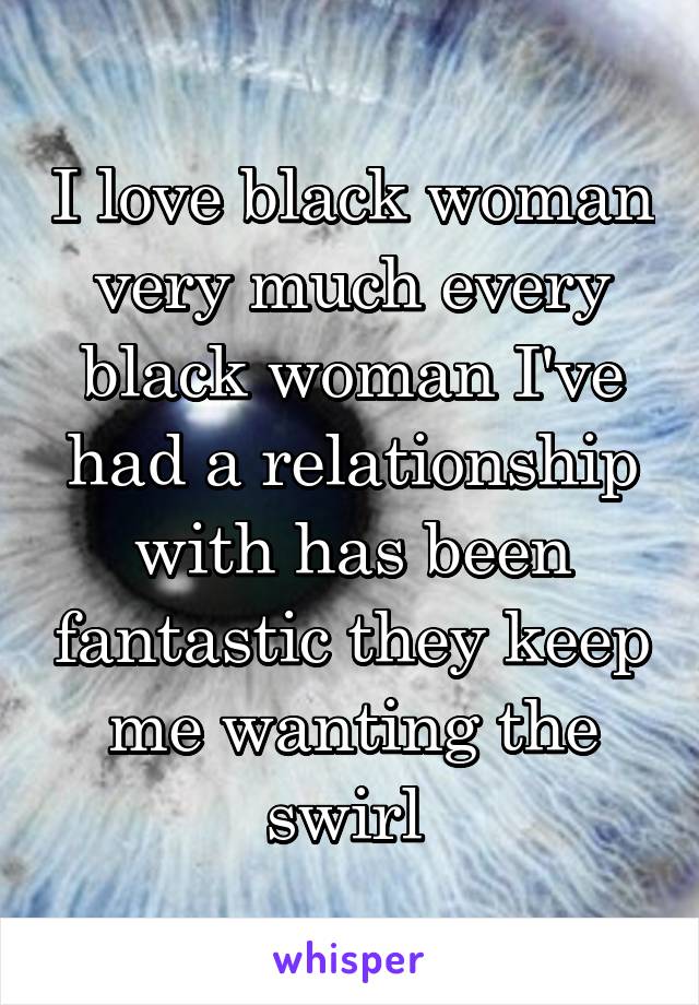 I love black woman very much every black woman I've had a relationship with has been fantastic they keep me wanting the swirl 