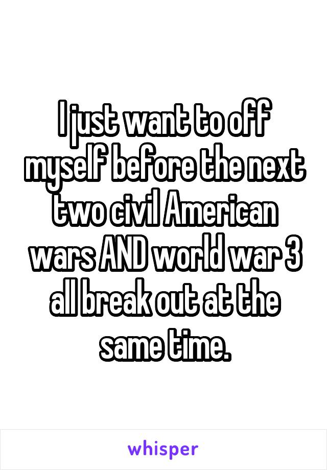 I just want to off myself before the next two civil American wars AND world war 3 all break out at the same time.