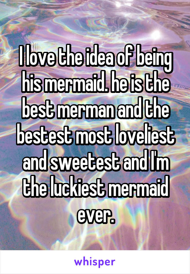 I love the idea of being his mermaid. he is the best merman and the bestest most loveliest and sweetest and I'm the luckiest mermaid ever.