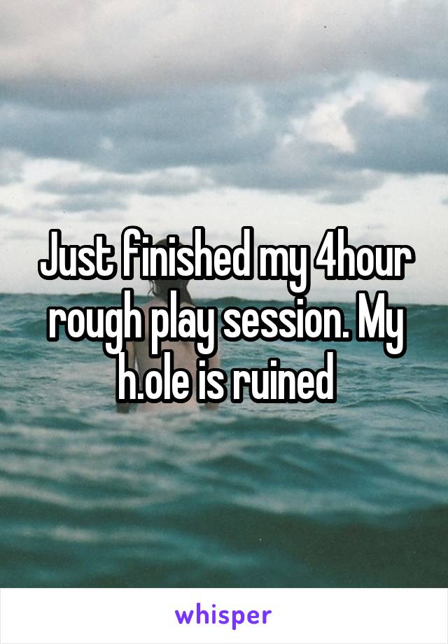 Just finished my 4hour rough play session. My h.ole is ruined