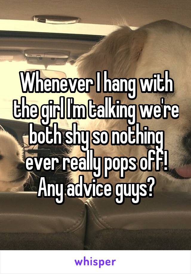 Whenever I hang with the girl I'm talking we're both shy so nothing ever really pops off! Any advice guys?