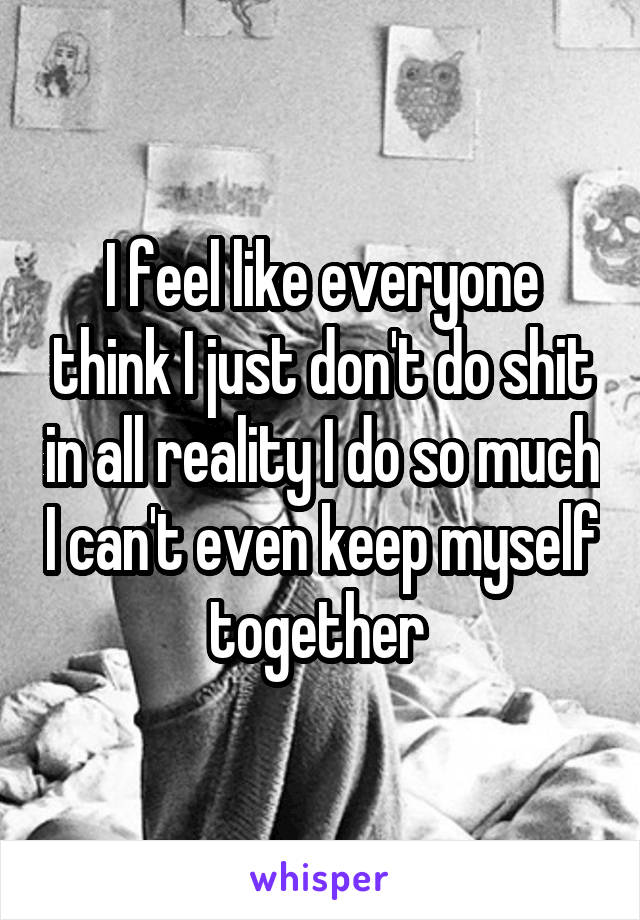 I feel like everyone think I just don't do shit in all reality I do so much I can't even keep myself together 