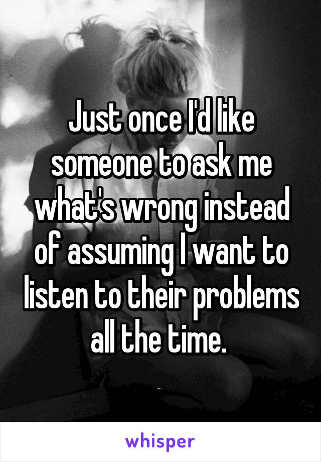 Just once I'd like someone to ask me what's wrong instead of assuming I want to listen to their problems all the time. 