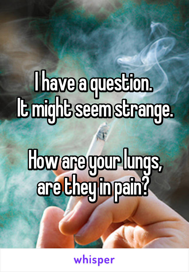 I have a question. 
It might seem strange. 
How are your lungs, are they in pain? 