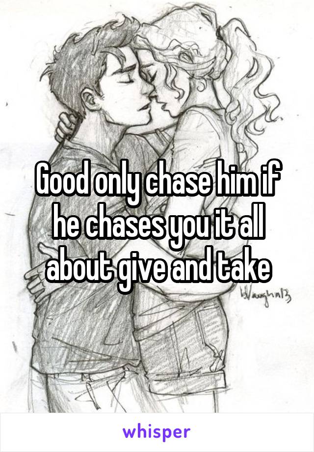 Good only chase him if he chases you it all about give and take