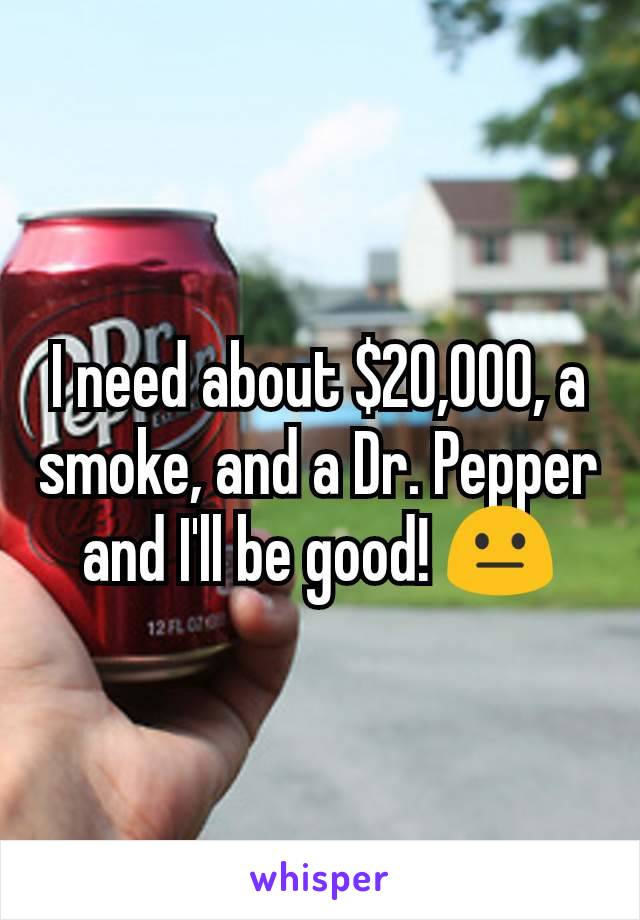 I need about $20,000, a smoke, and a Dr. Pepper and I'll be good! 😐