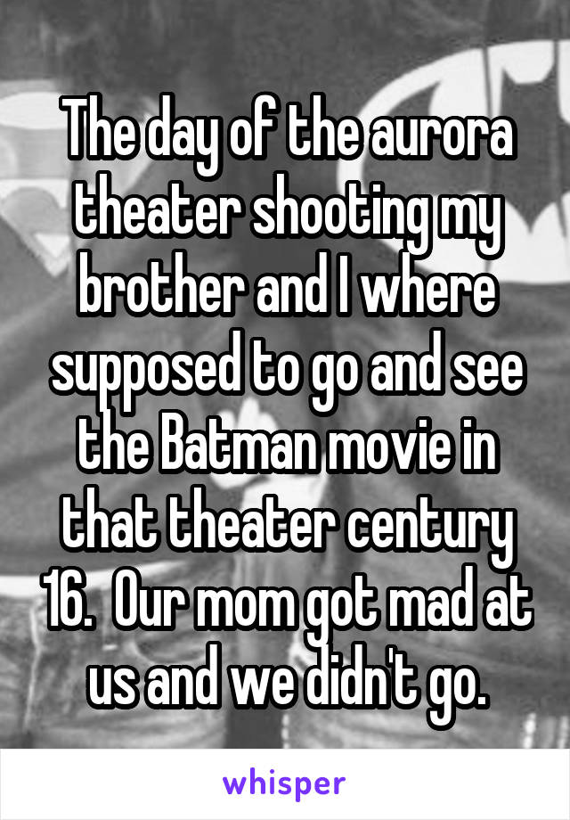 The day of the aurora theater shooting my brother and I where supposed to go and see the Batman movie in that theater century 16.  Our mom got mad at us and we didn't go.