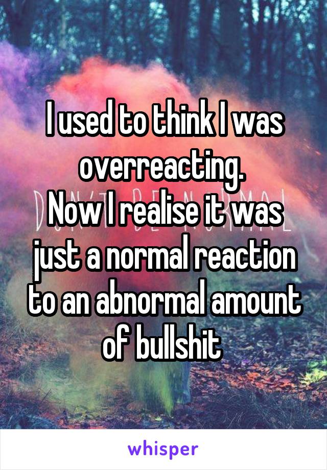 I used to think I was overreacting. 
Now I realise it was just a normal reaction to an abnormal amount of bullshit 