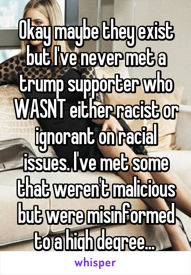 Okay maybe they exist but I've never met a trump supporter who WASNT either racist or ignorant on racial issues. I've met some that weren't malicious but were misinformed to a high degree... 