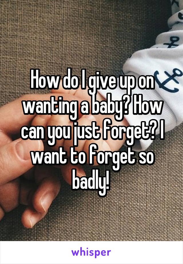 How do I give up on wanting a baby? How can you just forget? I want to forget so badly! 